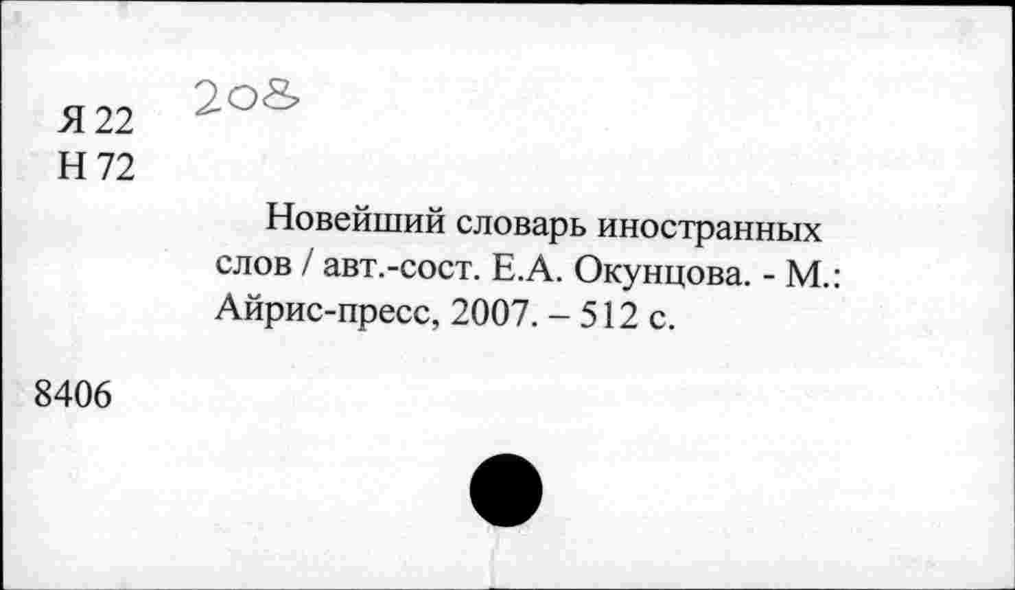 ﻿Я 22
2о&
Н72
Новейший словарь иностранных слов / авт.-сост. Е.А. Окунцова. - М.: Айрис-пресс, 2007. - 512 с.
8406